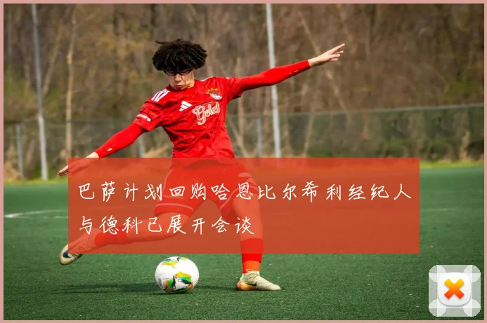 巴萨计划回购哈恩比尔希利经纪人与德科已展开会谈