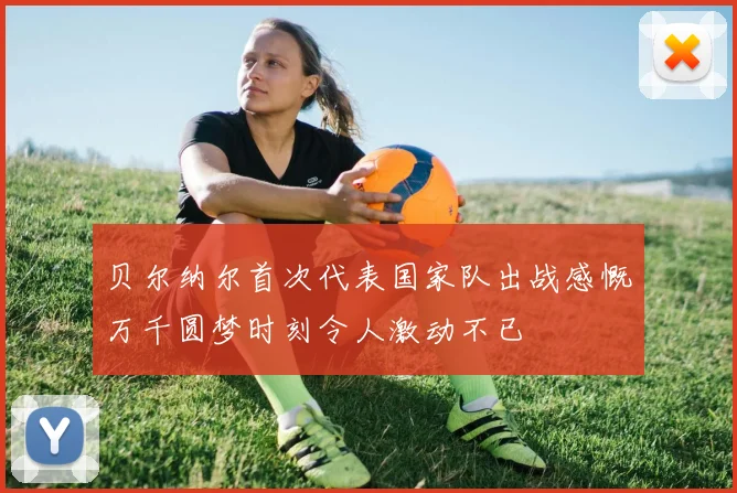 贝尔纳尔首次代表国家队出战感慨万千圆梦时刻令人激动不已