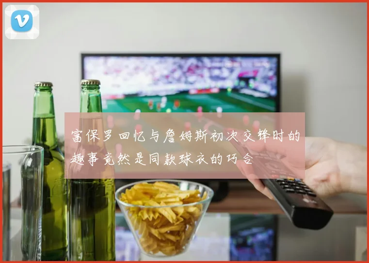 富保罗回忆与詹姆斯初次交锋时的趣事竟然是同款球衣的巧合