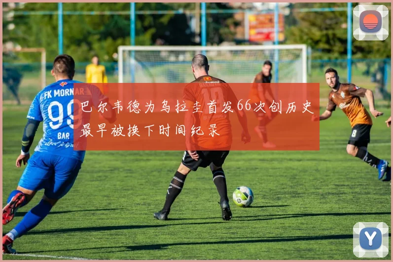 巴尔韦德为乌拉圭首发66次创历史最早被换下时间纪录