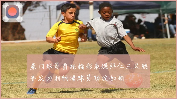 豪门球员首轮精彩表现拜仁三叉戟齐发力利物浦球员助攻如潮