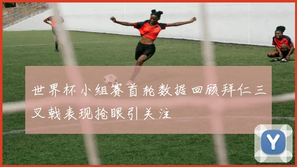 世界杯小组赛首轮数据回顾拜仁三叉戟表现抢眼引关注