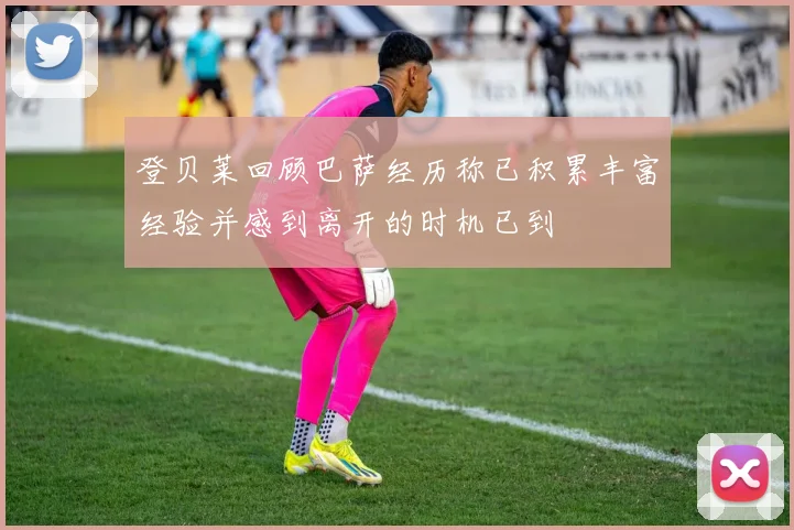 登贝莱回顾巴萨经历称已积累丰富经验并感到离开的时机已到
