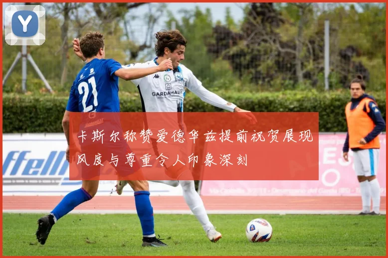 卡斯尔称赞爱德华兹提前祝贺展现风度与尊重令人印象深刻