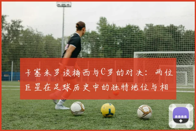 卡塞米罗谈梅西与C罗的对决：两位巨星在足球历史中的独特地位与相互激励