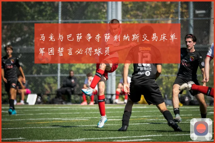 马竞与巴萨争夺萨利纳斯交易床单军团誓言必得球员
