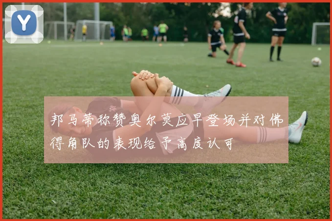 邦马蒂称赞奥尔莫应早登场并对佛得角队的表现给予高度认可