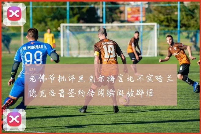 老佛爷批评里克尔梅言论不实哈兰德克洛普签约传闻瞬间被辟谣