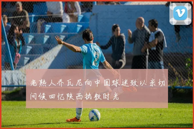 老熟人乔瓦尼向中国球迷致以亲切问候回忆陕西执教时光