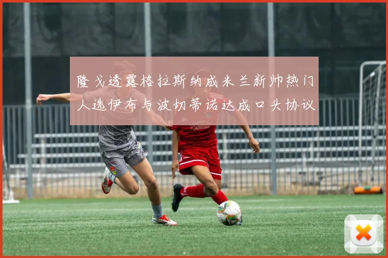 隆戈透露格拉斯纳成米兰新帅热门人选伊布与波切蒂诺达成口头协议