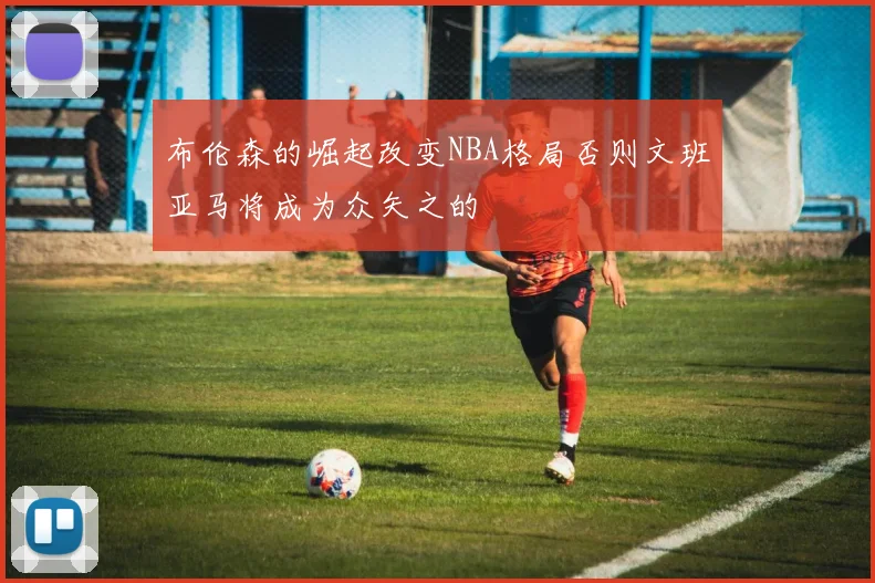 布伦森的崛起改变NBA格局否则文班亚马将成为众矢之的