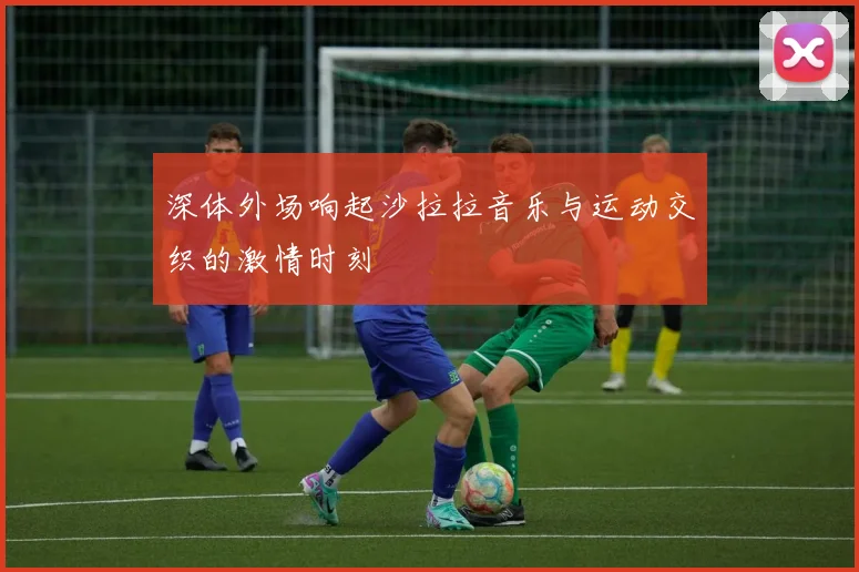深体外场响起沙拉拉音乐与运动交织的激情时刻
