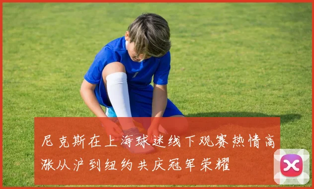 尼克斯在上海球迷线下观赛热情高涨从沪到纽约共庆冠军荣耀